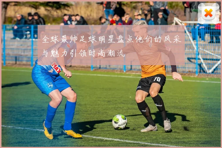 全球最帅足球明星盘点他们的风采与魅力引领时尚潮流