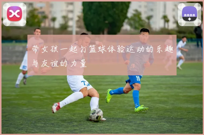 带女孩一起打篮球体验运动的乐趣与友谊的力量