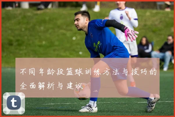 不同年龄段篮球训练方法与技巧的全面解析与建议