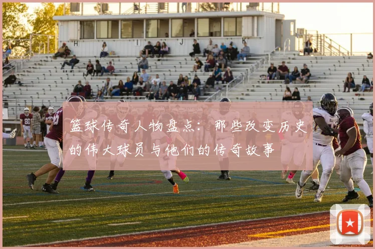 篮球传奇人物盘点：那些改变历史的伟大球员与他们的传奇故事